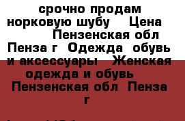 срочно продам норковую шубу  › Цена ­ 50 000 - Пензенская обл., Пенза г. Одежда, обувь и аксессуары » Женская одежда и обувь   . Пензенская обл.,Пенза г.